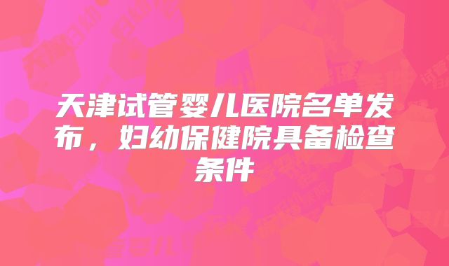 天津试管婴儿医院名单发布,妇幼保健院具备检查条件