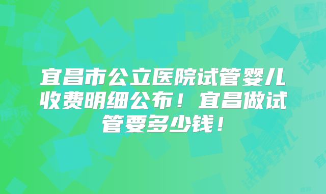 宜昌市公立医院试管婴儿收费明细公布！宜昌做试管要多少钱！
