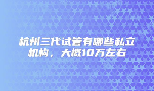 杭州三代试管有哪些私立机构，大概10万左右