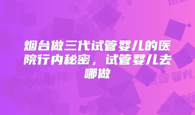 烟台做三代试管婴儿的医院行内秘密,试管婴儿去哪做