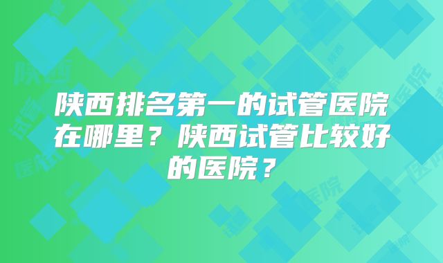 陕西排名第一的试管医院在哪里?陕西试管比较好的医院?
