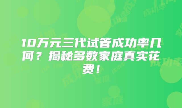 10万元三代试管成功率几何？揭秘多数家庭真实花费！