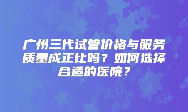 广州三代试管价格与服务质量成正比吗？如何选择合适的医院？