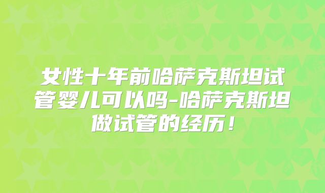 女性十年前哈萨克斯坦试管婴儿可以吗-哈萨克斯坦做试管的经历!