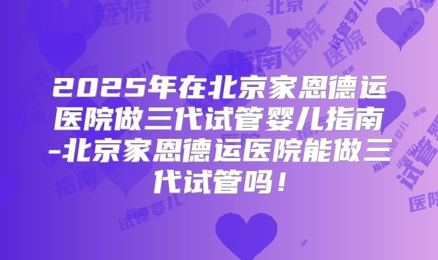 2025年在北京家恩德运医院做三代试管婴儿指南-北京家恩德运医院能做三代试管吗！