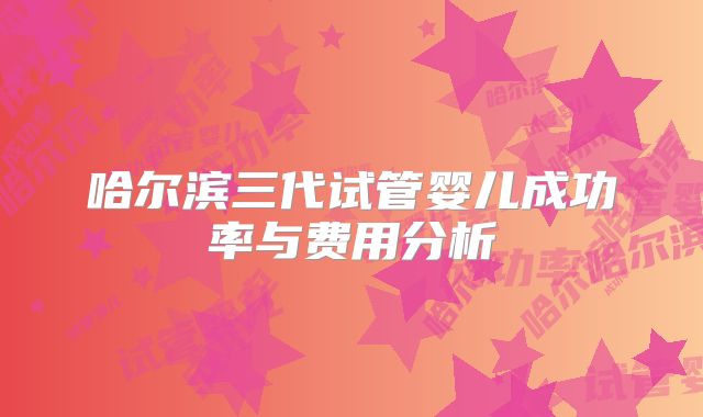哈尔滨三代试管婴儿成功率与费用分析