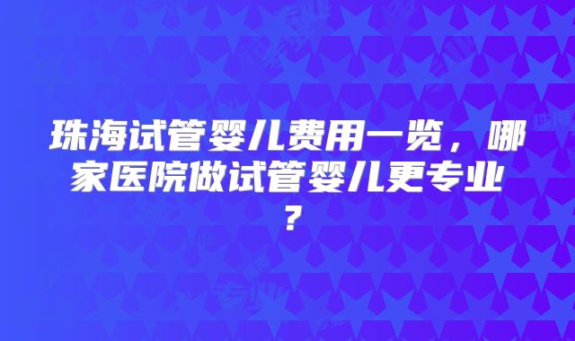 珠海试管婴儿费用一览，哪家医院做试管婴儿更专业？