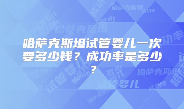 哈萨克斯坦试管婴儿一次要多少钱?成功率是多少?