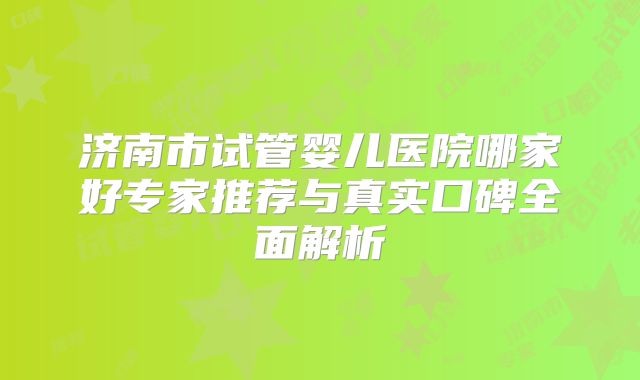 济南市试管婴儿医院哪家好专家推荐与真实口碑全面解析