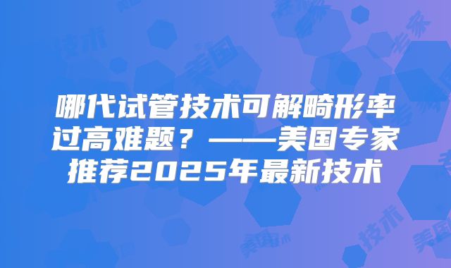 哪代试管技术可解畸形率过高难题？——美国专家推荐2025年最新技术