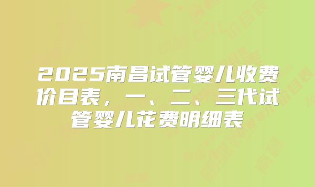 2025南昌试管婴儿收费价目表,一、二、三代试管婴儿花费明细表