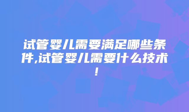 试管婴儿需要满足哪些条件,试管婴儿需要什么技术！