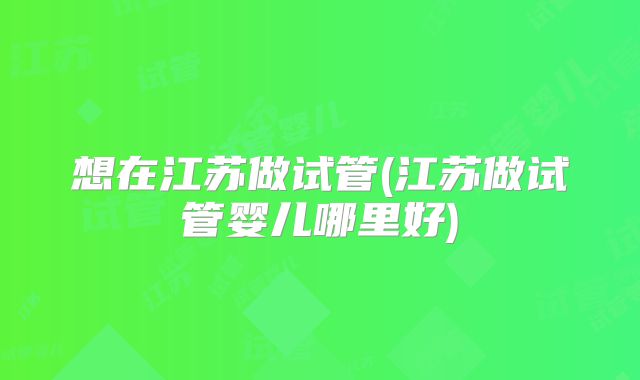 想在江苏做试管(江苏做试管婴儿哪里好)