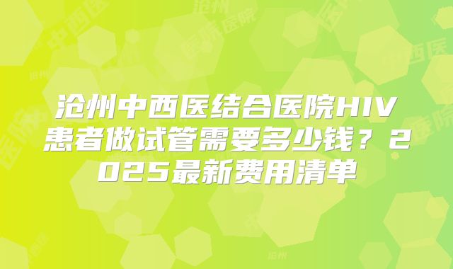沧州中西医结合医院HIV患者做试管需要多少钱？2025最新费用清单