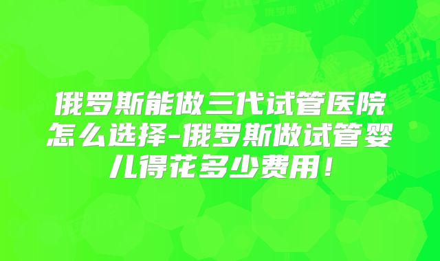 俄罗斯能做三代试管医院怎么选择-俄罗斯做试管婴儿得花多少费用！