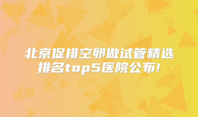 北京促排空卵做试管精选排名top5医院公布!