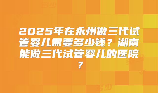 2025年在永州做三代试管婴儿需要多少钱？湖南能做三代试管婴儿的医院？