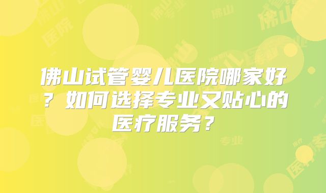 佛山试管婴儿医院哪家好？如何选择专业又贴心的医疗服务？