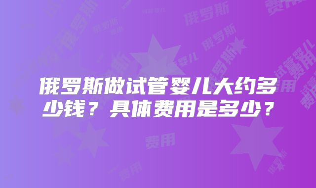 俄罗斯做试管婴儿大约多少钱？具体费用是多少？