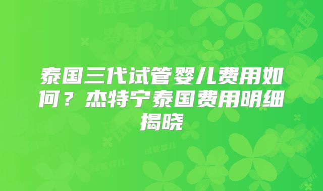 泰国三代试管婴儿费用如何？杰特宁泰国费用明细揭晓