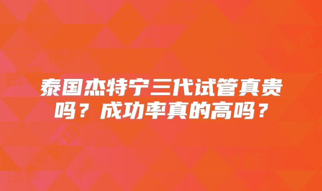 泰国杰特宁三代试管真贵吗？成功率真的高吗？