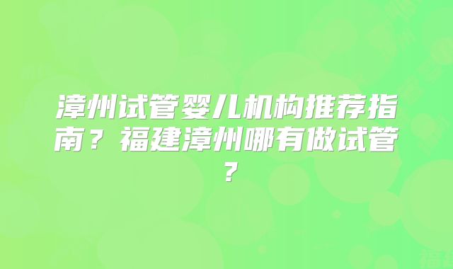 漳州试管婴儿机构推荐指南?福建漳州哪有做试管?