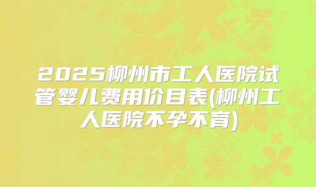 2025柳州市工人医院试管婴儿费用价目表(柳州工人医院不孕不育)