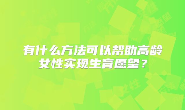 有什么方法可以帮助高龄女性实现生育愿望?