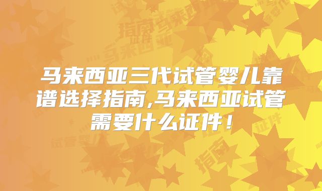 马来西亚三代试管婴儿靠谱选择指南,马来西亚试管需要什么证件！
