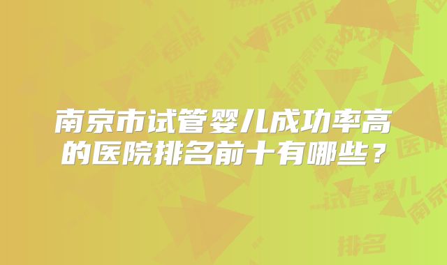 南京市试管婴儿成功率高的医院排名前十有哪些？