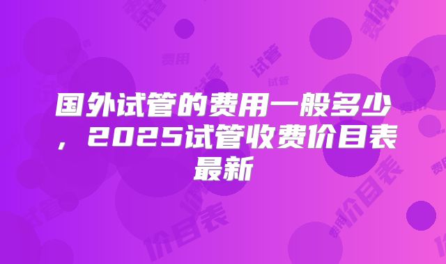 国外试管的费用一般多少，2025试管收费价目表最新