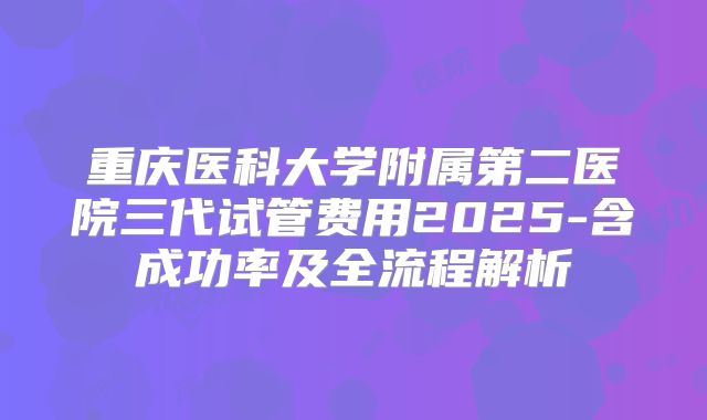 重庆医科大学附属第二医院三代试管费用2025-含成功率及全流程解析