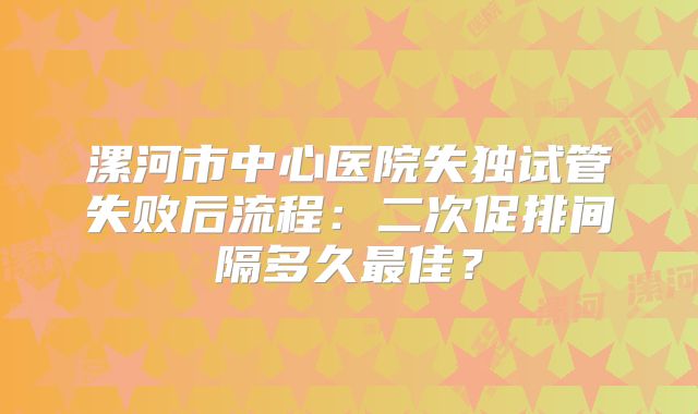 漯河市中心医院失独试管失败后流程：二次促排间隔多久最佳？
