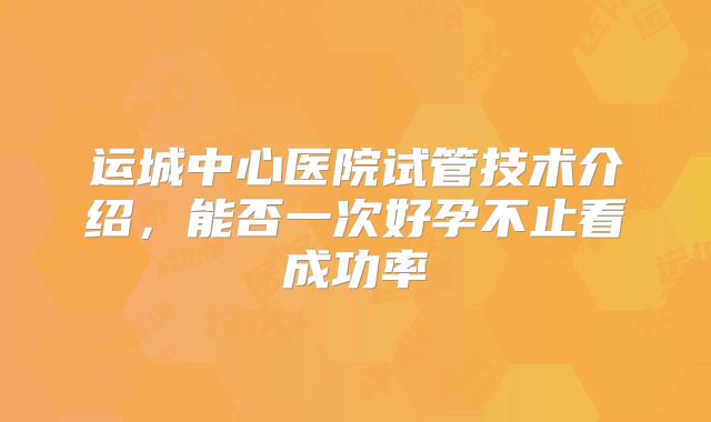 运城中心医院试管技术介绍，能否一次好孕不止看成功率