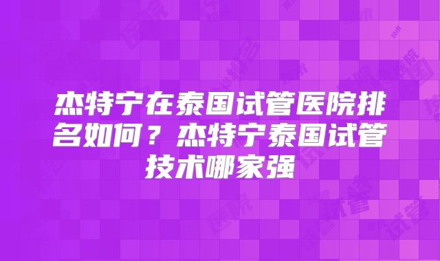 杰特宁在泰国试管医院排名如何?杰特宁泰国试管技术哪家强