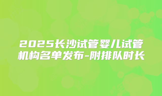 2025长沙试管婴儿试管机构名单发布-附排队时长