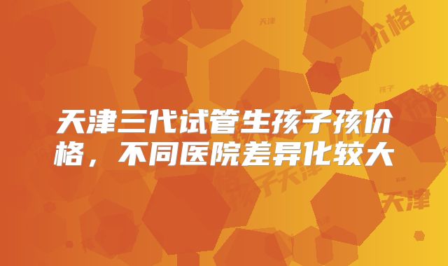 天津三代试管生孩子孩价格，不同医院差异化较大