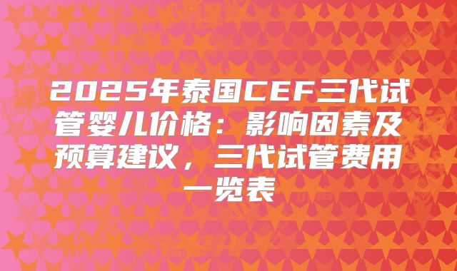 2025年泰国CEF三代试管婴儿价格:影响因素及预算建议,三代试管费用一览表