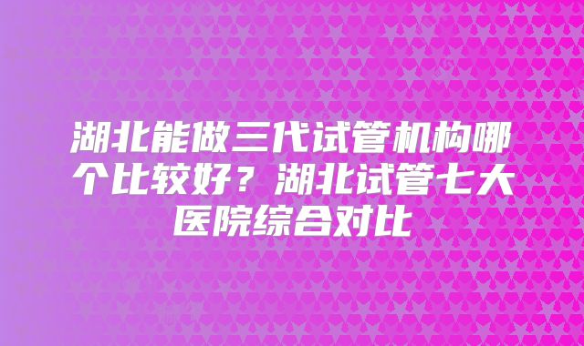 湖北能做三代试管机构哪个比较好?湖北试管七大医院综合对比