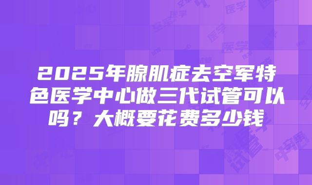2025年腺肌症去空军特色医学中心做三代试管可以吗?大概要花费多少钱