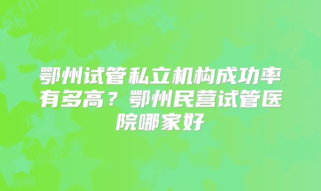 鄂州试管私立机构成功率有多高？鄂州民营试管医院哪家好