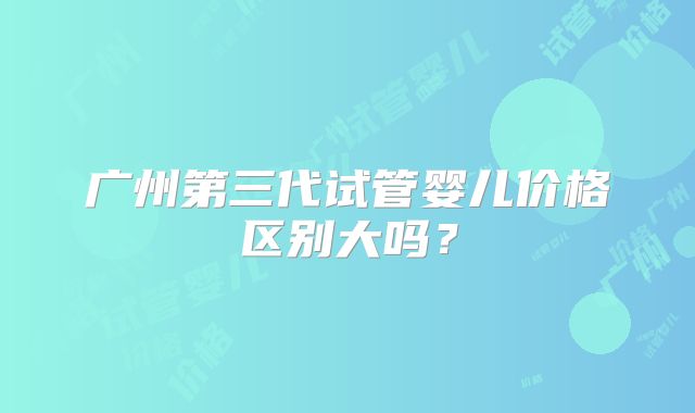 广州第三代试管婴儿价格区别大吗?
