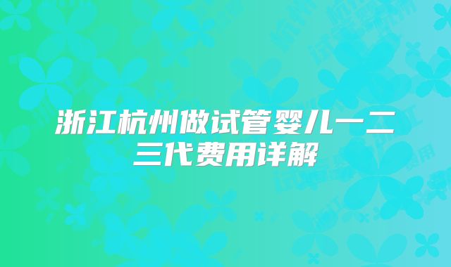 浙江杭州做试管婴儿一二三代费用详解