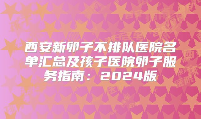 西安新卵子不排队医院名单汇总及孩子医院卵子服务指南：2024版