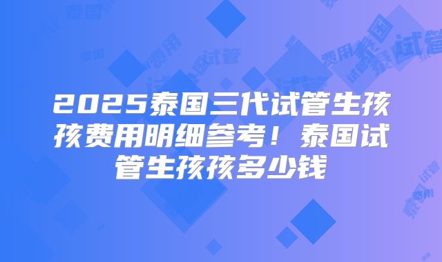 2025泰国三代试管生孩孩费用明细参考！泰国试管生孩孩多少钱