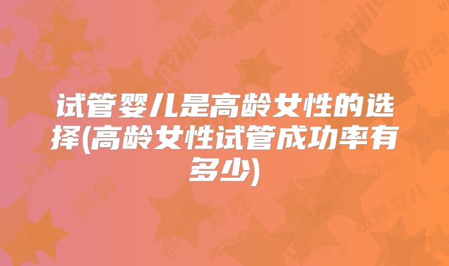 试管婴儿是高龄女性的选择(高龄女性试管成功率有多少)