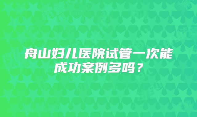 舟山妇儿医院试管一次能成功案例多吗?