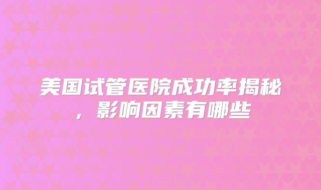 美国试管医院成功率揭秘，影响因素有哪些