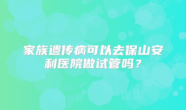 家族遗传病可以去保山安利医院做试管吗？
