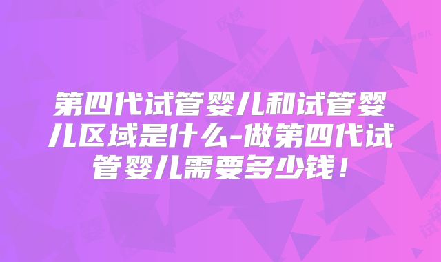 第四代试管婴儿和试管婴儿区域是什么-做第四代试管婴儿需要多少钱！